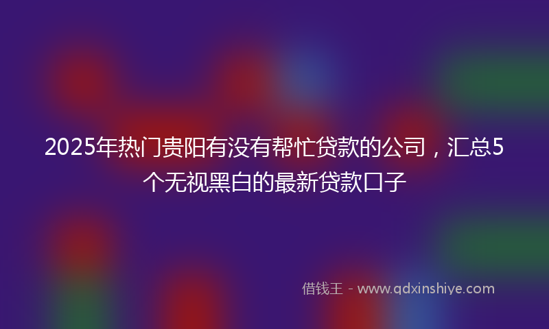 2025年热门贵阳有没有帮忙贷款的公司，汇总5个无视黑白的最新贷款口子