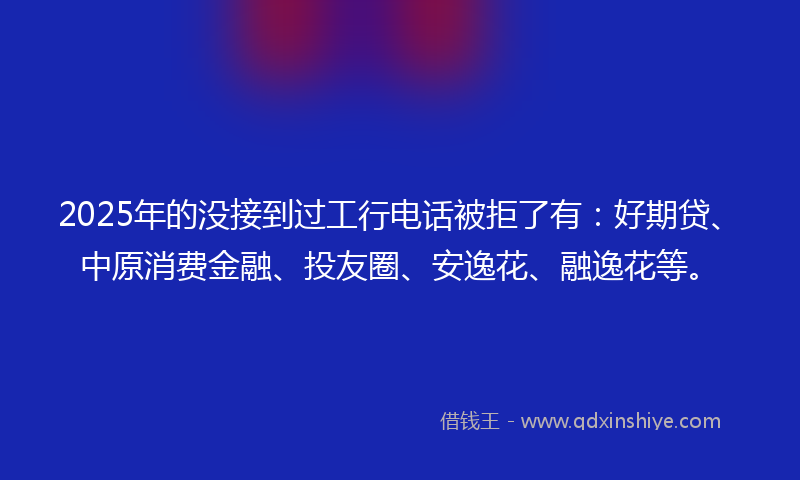 2025年的没接到过工行电话被拒了有：好期贷、中原消费金融、投友圈、安逸花、融逸花等。