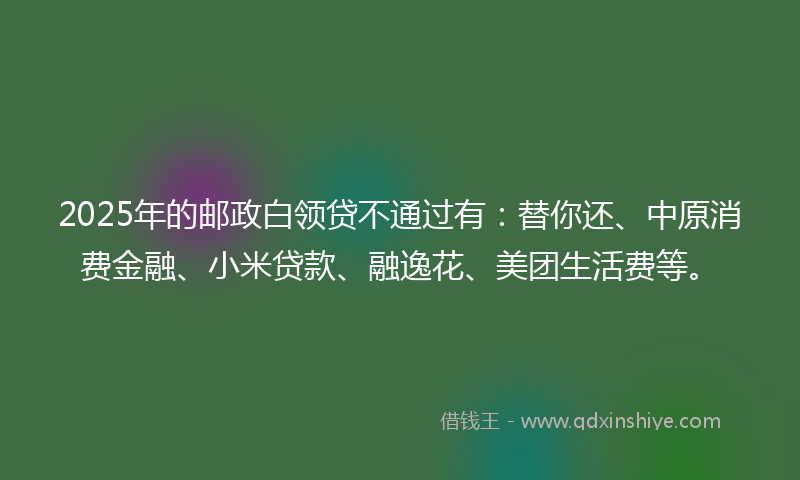 2025年的邮政白领贷不通过有:替你还、中原消费金融、小米贷款、融逸花、美团生活费等。