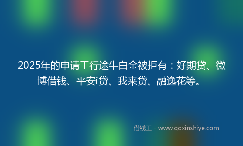 2025年的申请工行途牛白金被拒有：好期贷、微博借钱、平安i贷、我来贷、融逸花等。