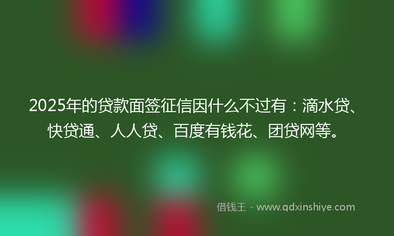 2025年的贷款面签征信因什么不过有：滴水贷、快贷通、人人贷、百度有钱花、团贷网等。