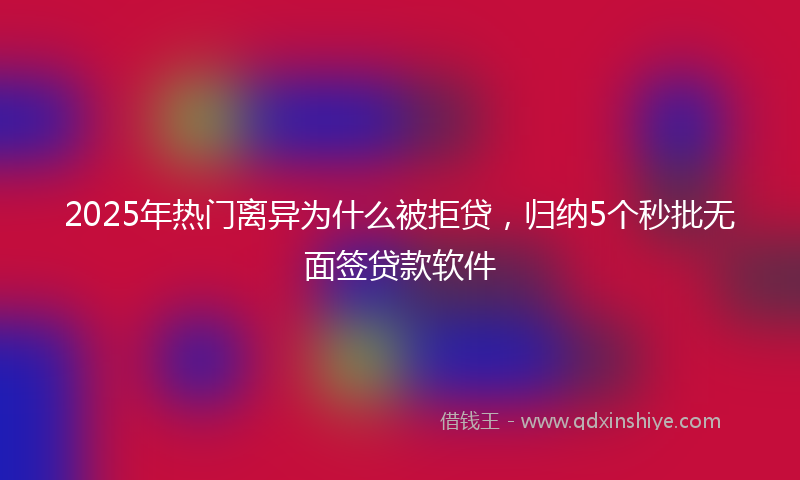 2025年热门离异为什么被拒贷，归纳5个秒批无面签贷款软件