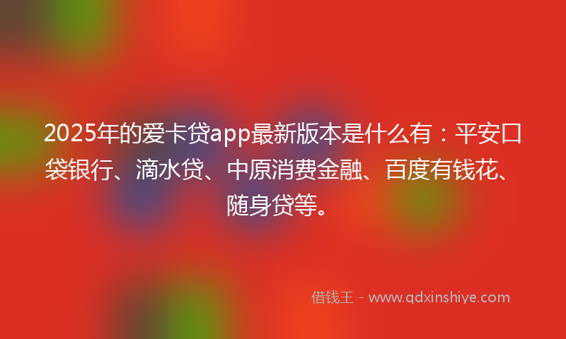 2025年的爱卡贷app最新版本是什么有：平安口袋银行、滴水贷、中原消费金融、百度有钱花、随身贷等。