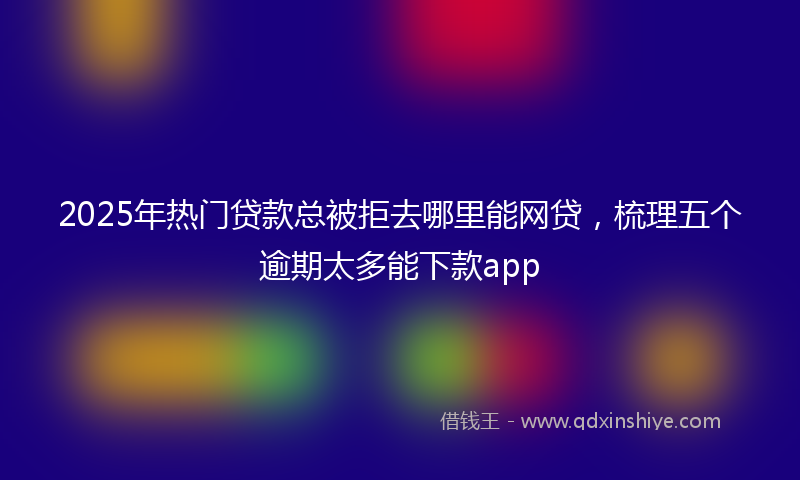 2025年热门贷款总被拒去哪里能网贷，梳理五个逾期太多能下款app