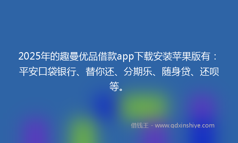 2025年的趣曼优品借款app下载安装苹果版有：平安口袋银行、替你还、分期乐、随身贷、还呗等。