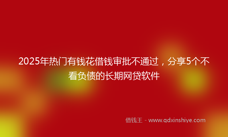 2025年热门有钱花借钱审批不通过，分享5个不看负债的长期网贷软件