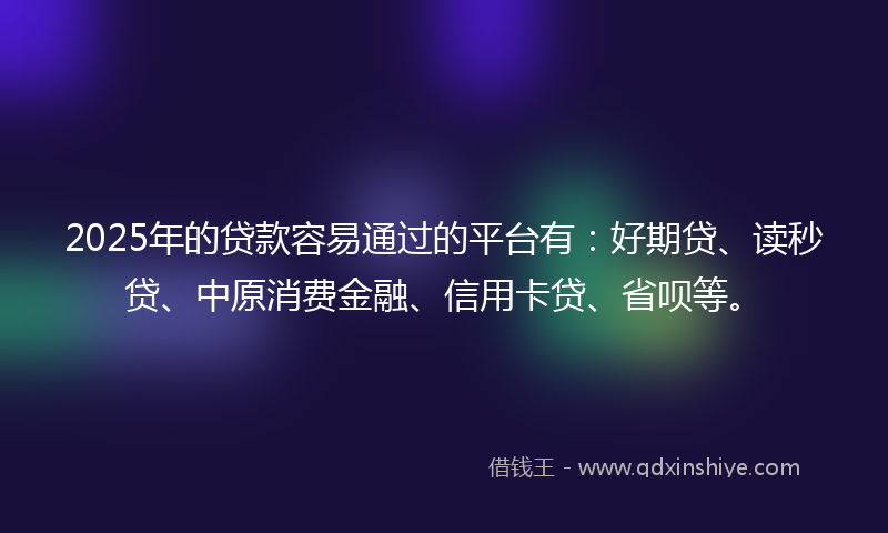 2025年的贷款容易通过的平台有：好期贷、读秒贷、中原消费金融、信用卡贷、省呗等。