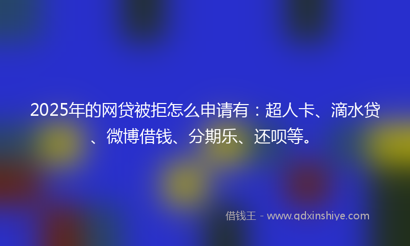 2025年的网贷被拒怎么申请有：超人卡、滴水贷、微博借钱、分期乐、还呗等。