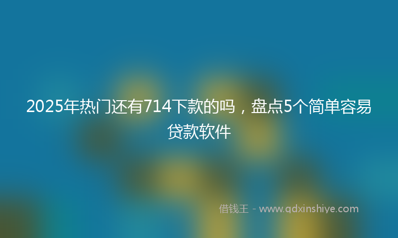 2025年热门还有714下款的吗，盘点5个简单容易贷款软件
