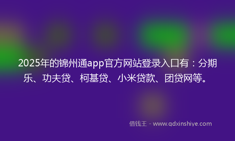 2025年的锦州通app官方网站登录入口有：分期乐、功夫贷、柯基贷、小米贷款、团贷网等。
