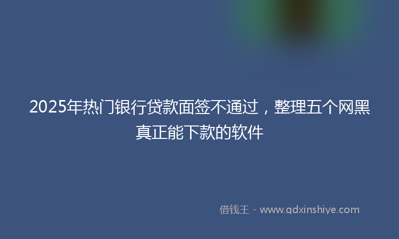 2025年热门银行贷款面签不通过，整理五个网黑真正能下款的软件