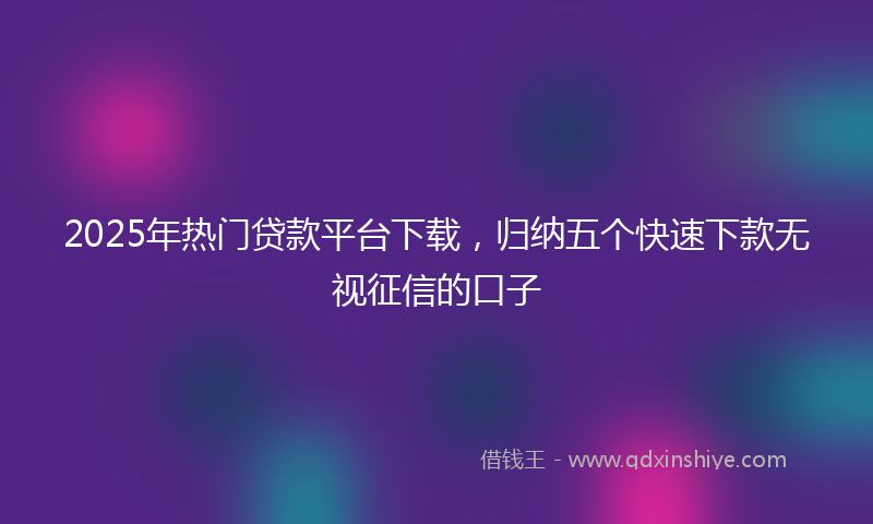 2025年热门贷款平台下载，归纳五个快速下款无视征信的口子