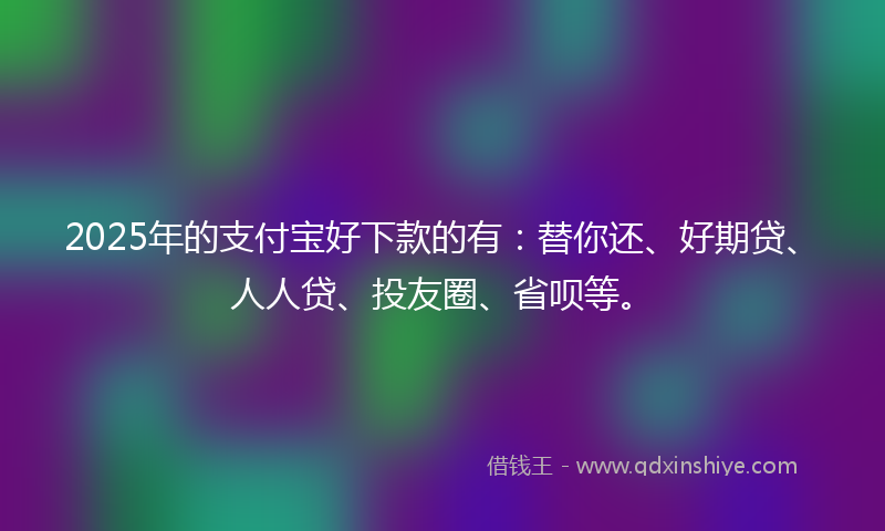 2025年的支付宝好下款的有：替你还、好期贷、人人贷、投友圈、省呗等。
