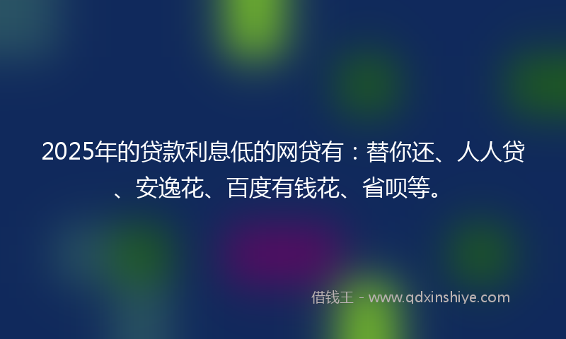 2025年的贷款利息低的网贷有：替你还、人人贷、安逸花、百度有钱花、省呗等。