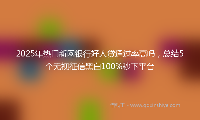 2025年热门新网银行好人贷通过率高吗，总结5个无视征信黑白100%秒下平台