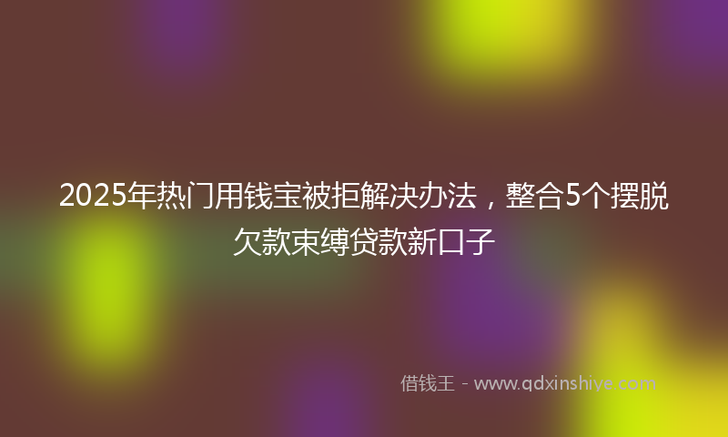 2025年热门用钱宝被拒解决办法，整合5个摆脱欠款束缚贷款新口子
