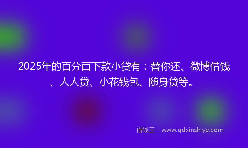 2025年的百分百下款小贷有：替你还、微博借钱、人人贷、小花钱包、随身贷等。