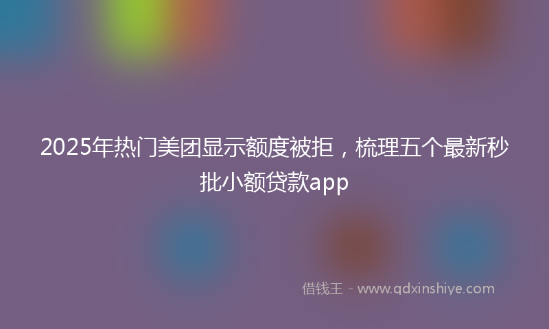 2025年热门美团显示额度被拒，梳理五个最新秒批小额贷款app