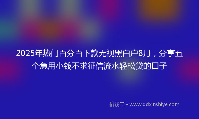 2025年热门百分百下款无视黑白户8月，分享五个急用小钱不求征信流水轻松贷的口子