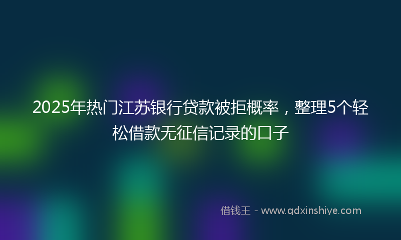 2025年热门江苏银行贷款被拒概率，整理5个轻松借款无征信记录的口子