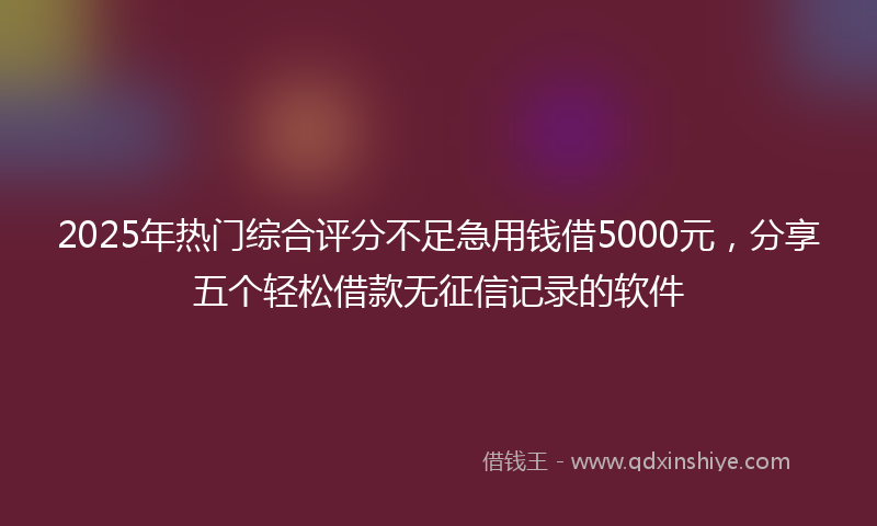 2025年热门综合评分不足急用钱借5000元，分享五个轻松借款无征信记录的软件
