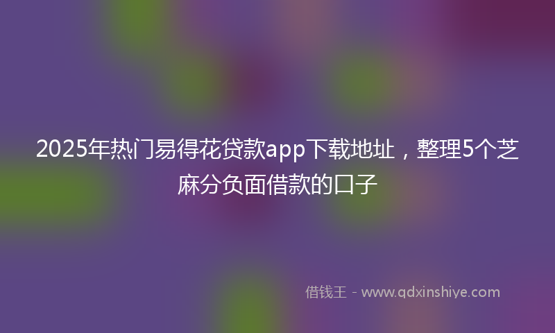 2025年热门易得花贷款app下载地址，整理5个芝麻分负面借款的口子