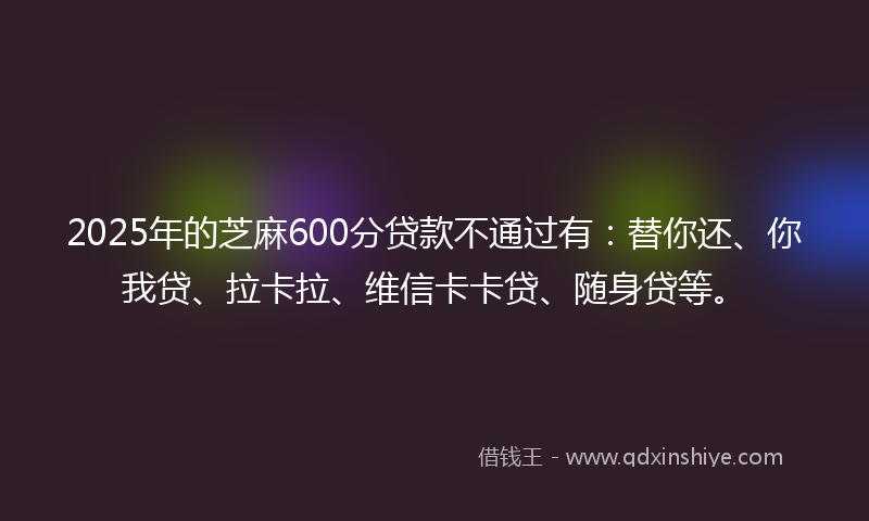 2025年的芝麻600分贷款不通过有：替你还、你我贷、拉卡拉、维信卡卡贷、随身贷等。