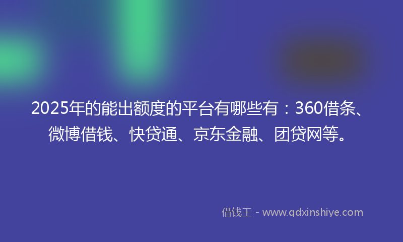 2025年的能出额度的平台有哪些有：360借条、微博借钱、快贷通、京东金融、团贷网等。