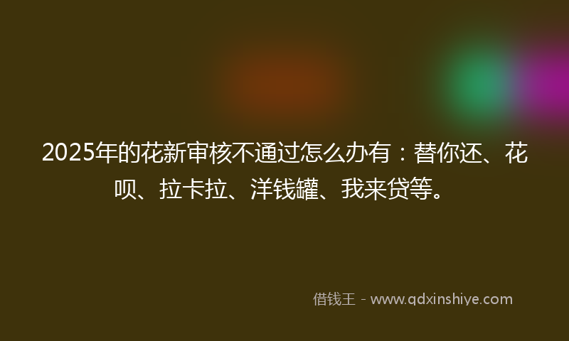 2025年的花新审核不通过怎么办有：替你还、花呗、拉卡拉、洋钱罐、我来贷等。