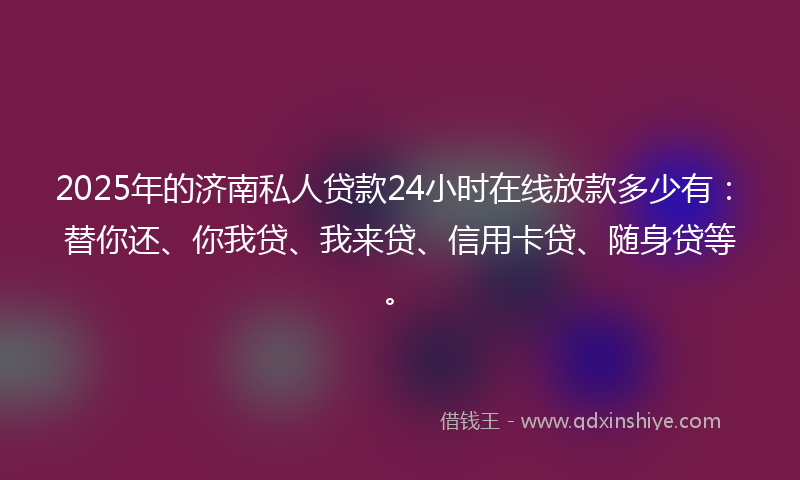 2025年的济南私人贷款24小时在线放款多少有：替你还、你我贷、我来贷、信用卡贷、随身贷等。