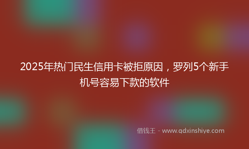 2025年热门民生信用卡被拒原因，罗列5个新手机号容易下款的软件