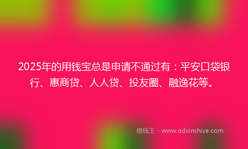 2025年的用钱宝总是申请不通过有：平安口袋银行、惠商贷、人人贷、投友圈、融逸花等。