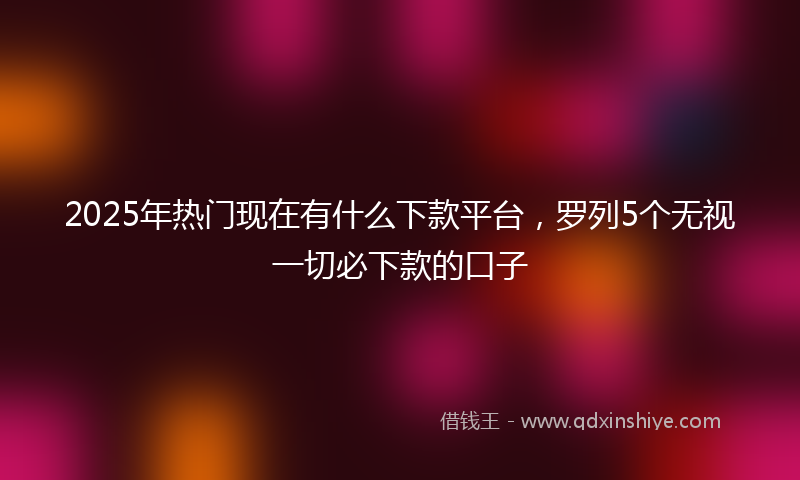 2025年热门现在有什么下款平台，罗列5个无视一切必下款的口子