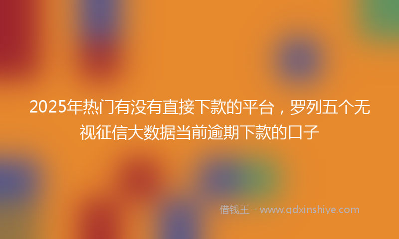 2025年热门有没有直接下款的平台，罗列五个无视征信大数据当前逾期下款的口子