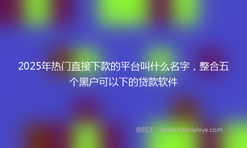 2025年热门直接下款的平台叫什么名字，整合五个黑户可以下的贷款软件