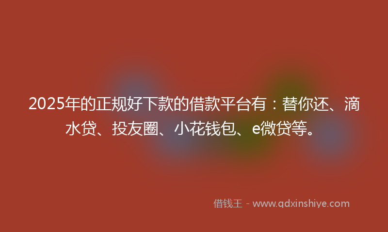 2025年的正规好下款的借款平台有：替你还、滴水贷、投友圈、小花钱包、e微贷等。