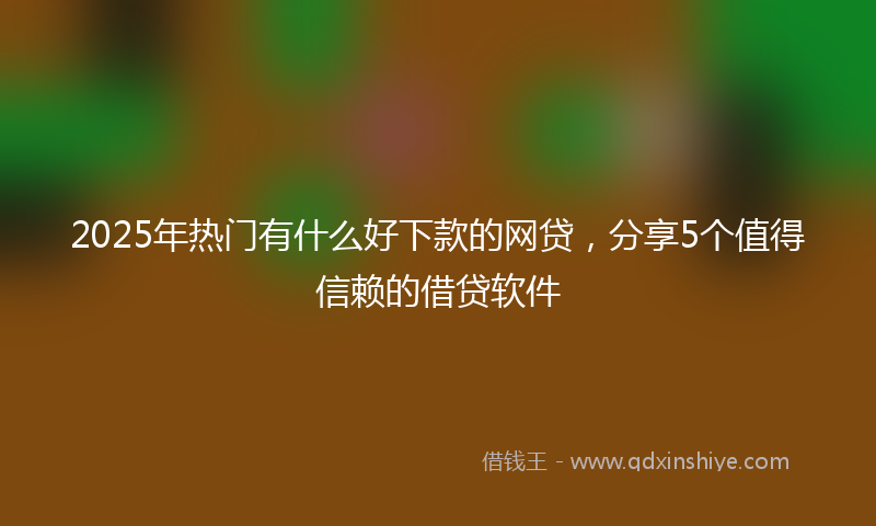 2025年热门有什么好下款的网贷，分享5个值得信赖的借贷软件