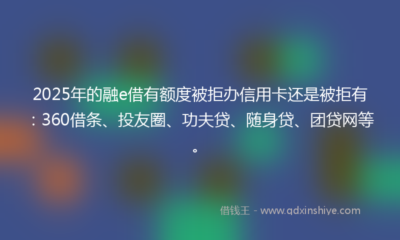 2025年的融e借有额度被拒办信用卡还是被拒有：360借条、投友圈、功夫贷、随身贷、团贷网等。