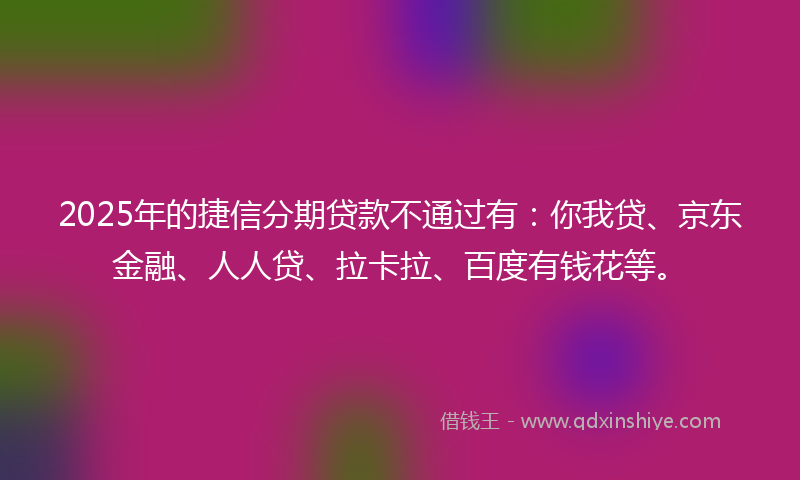 2025年的捷信分期贷款不通过有：你我贷、京东金融、人人贷、拉卡拉、百度有钱花等。