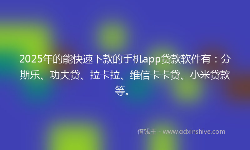 2025年的能快速下款的手机app贷款软件有：分期乐、功夫贷、拉卡拉、维信卡卡贷、小米贷款等。
