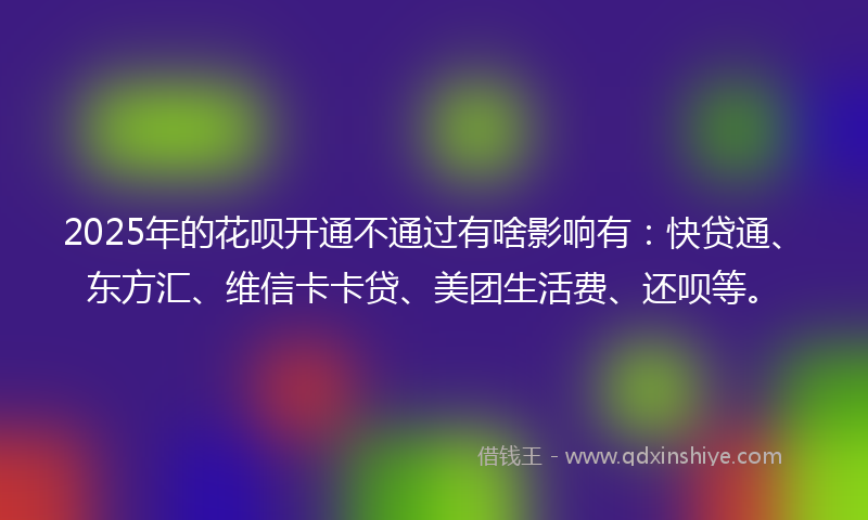 2025年的花呗开通不通过有啥影响有：快贷通、东方汇、维信卡卡贷、美团生活费、还呗等。