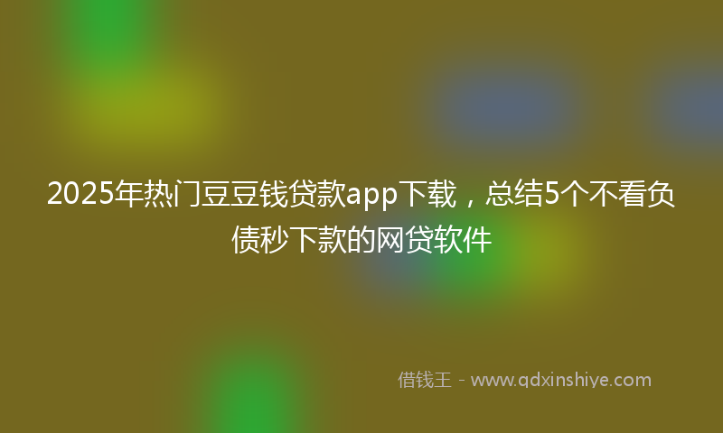 2025年热门豆豆钱贷款app下载，总结5个不看负债秒下款的网贷软件