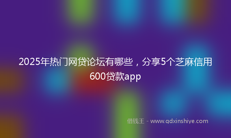 2025年热门网贷论坛有哪些，分享5个芝麻信用600贷款app