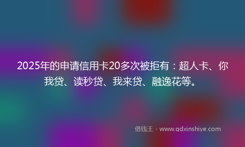 2025年的申请信用卡20多次被拒有：超人卡、你我贷、读秒贷、我来贷、融逸花等。