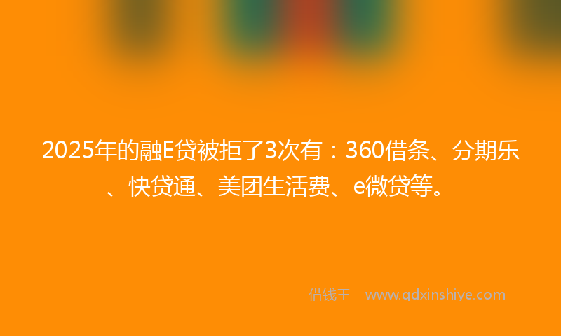2025年的融E贷被拒了3次有：360借条、分期乐、快贷通、美团生活费、e微贷等。