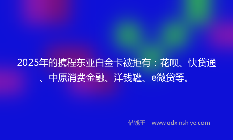 2025年的携程东亚白金卡被拒有：花呗、快贷通、中原消费金融、洋钱罐、e微贷等。