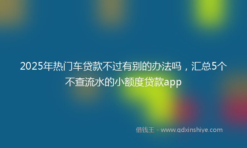2025年热门车贷款不过有别的办法吗，汇总5个不查流水的小额度贷款app