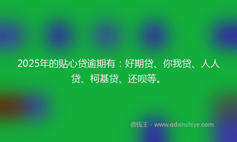 2025年的贴心贷逾期有：好期贷、你我贷、人人贷、柯基贷、还呗等。