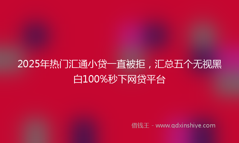2025年热门汇通小贷一直被拒，汇总五个无视黑白100%秒下网贷平台