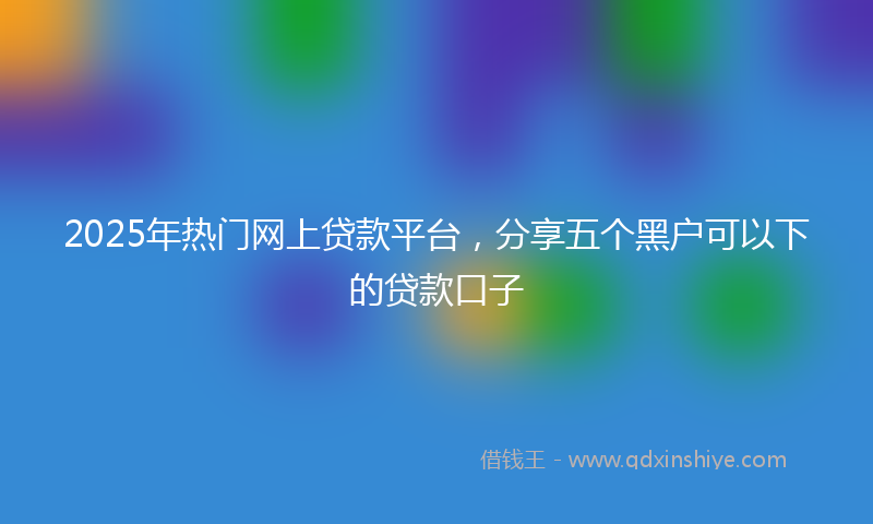 2025年热门网上贷款平台，分享五个黑户可以下的贷款口子